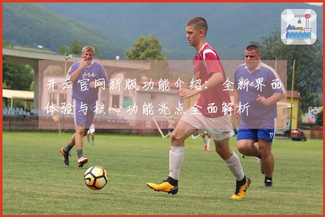 开云官网新版功能介绍：全新界面体验与核心功能亮点全面解析