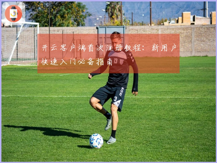 开云客户端首次注册教程：新用户快速入门必备指南